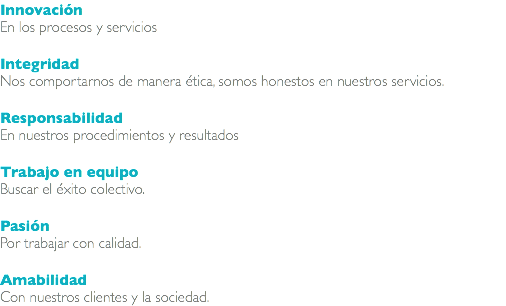 Innovación En los procesos y servicios Integridad Nos comportarnos de manera ética, somos honestos en nuestros servicios. Responsabilidad En nuestros procedimientos y resultados Trabajo en equipo Buscar el éxito colectivo. Pasión Por trabajar con calidad. Amabilidad Con nuestros clientes y la sociedad. 